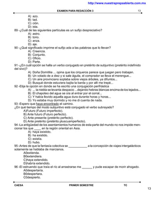 http://www.nuestraprepaabierta.com.mx

                                 EXAMEN PARA REDACCIÓN 3                                        13

            A) azo.
            B) tad.
            C) ción.
            D) ista.
89 -¿Cuál de las siguientes partículas es un sufijo despreciativo?
            A) astro.
            B) torio.
            C) anza.
            D) aje.
90 -¿Qué significado imprime el sufijo ada a las palabras que lo llevan?
            A) Creencia.
            B) Conjunto.
            C) Oficio.
            D) Parte.
91 -¿En cuál opción se halla un verbo conjugado en pretérito de subjuntivo (pretérito indefinido
del sivo)?
            A) Doña Domitilia ... opina que los cirqueros parece que juegan pero trabajan.
            B) Un volado de a diez y si sale águila, el comprador se lleva el merengue...
            C) Un aire provinciano soplaba sobre viejos árboles, ya difuntos...
            D) Busqué donde estuviera bajita la barda y por allí me trepé...
92 -Elija la opción en donde se ha escrito una conjugación perifrástica
            A) ... la niebla se levanta despacio ...dejando hebras blancas encima de los tejados...
            B) El chapoteo del agua se oía al entrar por el corral...
            C) Y había llovido aquella agua dura durante horas y horas...
            D) Yo estaba muy dormido y no me di cuenta de nada.
93 -Espero que haya encontrado el camino.
¿En qué tiempo del modo subjuntivo está conjugado el verbo subrayado?
        A)Futuro (Futuro imperfecto).
        B) Ante futuro (Futuro perfecto).
        C) Ante presente (pretérito perfecto).
        D) Ante pretérito (pretérito pluscuamperfecto).
94 -La antigüedad de los asentamientos humanos de esta parte del mundo no nos impide men-
cionar los que ____ en la región oriental en Asia.
            A) haya existido.
            B) ha existido.
            C) existía.
            D) hubo.
95 -Antes de que la fantasía colectiva se ___________ a la concepción de viajes intergalácticos
solamente se hablaba de marcianos.
        A0extienda.
        B0extendiera.
        C)haya extendido.
        D)habría extendido.
96 -El estruendo que traía el río al arrastrarse me ______ y pude escapar de morir ahogado.
        A0despertaría.
        B0despertara.
        C0despierto.

CAESA                                     PRIMER SEMESTRE                            TC
                                                                                                      13
 