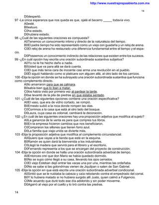 http://www.nuestraprepaabierta.com.mx

                                                                                           14

       D0despertó.
97 -La única esperanza que nos queda es que, ojalá el becerro _____ todavía vivo.
       A0esté.
       B0estuvo.
       C0ha estado.
       D0hubiera estado.
98 -¿Cuál de las siguientes oraciones es compuesta?
       A0Tenemos un conocimiento intimo y directo de la naturaleza del tiempo.
       B0El padre tiempo ha sido representado como un viejo con guadaña y un reloj de arena.
       C0El reloj de arena ha restaurado una diferencia fundamental entre el tiempo y el espa-
cio.
       D0Poseemos un conocimiento indirecto de las relaciones que existen entre los sucesos.
99 -¿En cuál opción hay escrita una oración subordinada sustantiva subjetiva?
       A0Yo no le he hecho daño a nadie.
       B0Usted que va para allá se dará cuenta.
       C0El que más tenía cara de inocente casi arma una revolución en el pueblo.
       D0Él siguió hablando como si platicara con alguien allá, al otro lado de los carrizos.
100 -Elija la opción en donde se ha subrayado una oración subordinada sustantiva que funciona
como complemento directo.
       A0lo amarraron para que se calmara.
       B0sabía bien que lo iban a matar.
       C0los había visto por primera vez al pardear la tarde.
       D0se levantó de la pila de piedras en que estaba sentado.
101 -¿Cuál de las siguientes opciones contiene una oración especificativa?
       A0El vaso, que era de vidrio cortado, se rompió.
       B0Ernesto subió a la roca donde rompen las olas.
       C0Corrimos a la casa que está al otro lado del bosque.
       D0Laura, cuya casa es colonial, cambiará la decoración.
102 -¿En cuál de las siguientes oraciones hay una proposición adjetiva que modifica al sujeto?
       A0La ganancia de la venta es para que compres tus libros.
       B0En la empresa hicieron cambios que nos beneficiaron.
       C0Compraron los sillones que tienen forro azul.
       D0La familia que viaja unida se divierte más.
103 -Elija la proposición adjetiva que modifica al complemento circunstancial.
       A0Quiero que vayas a la tienda que está en la esquina.
       B0Ramón es quien dará la bienvenida a los industriales.
       C0Llegó la madera que servirá para el librero y el escritorio.
       D0Fernando representa a los que se encargan del proyecto de construcción.
104 -Elija la opción en donde se halla una oración subordinada adverbial de tiempo.
       A0Entonces creí que don Mario se había quedado dormido.
       B0No se supo cómo llegó a su casa, llevando los ojos cerrados.
       C0El viejo Esteban dejó entrar las vacas una por una, mientras las ordeñaba.
       D0No se sabe si las golondrinas vienen de Jiquilpan o salen de San Gabriel.
105 -Elija la opción en que está escrita una oración subordinada adverbial condicional.
       A0Sintió que se le nublaba la cabeza y caía rebotando contra el empedrado del corral.
       B0Y lo hubiera matado si no hubiera surgido allí Justo, quien calmó a Fulgencio.
       C0Me acuerdo que duré todo ese día adolorido y sin poder moverme.
       D0Agarró al viejo por el cuello y lo tiró contra las piedras.

14
 