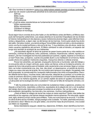 http://www.nuestraprepaabierta.com.mx

                                 EXAMEN PARA REDACCIÓN 3                                        15

106 -Dos hombres lo saludaron como si su visita hubiera estado prevista e incluso controlada.
¿Qué tipo de oración subordinada adverbial es la estructura subrayada?
      A0Final.
      B0De modo.
      C0De lugar.
      D0Condicional.
107 -¿Cuál de estas características es fundamental en la entrevista?
      A0Ser expresionista.
      B0Ser impresionista.
      C0Utilizar el diálogo.
      D0Utilizar el monólogo.

Quizá algún futuro cronista de la urbe hable un día del México antes del Metro y el México des-
pués del transporte subterráneo. Las zanjas abiertas en la avenida Chapultepec tal vez dividan
la historia metropolitana en dos épocas y acaso mañana los jóvenes digan, para referirse irreve-
rentes y despectivos, a algún viejo: es del tiempo de los tranvías. Como quien alude hoy al año
del caldo. De todos modos, una será la antigua Tenochtitlán anterior al metro y otra la posterior;
como una fue la ciudad porfiriana y otra es la de hoy. Y muy distintos a los de ahora, serán los
metro usuarios capitalinos del porvenir. El Metro cambiará no sólo el tránsito y el aspecto del
burgo sino también la sicología de sus habitantes.
         ¿Ha estudiado alguien el alma de quienes se pasan buena parte de su vida metidos en
camiones, víctimas de apreturas, tufos, pisotones, codazos, impaciencias, calores, injurias y re-
tardos? ¿Se han investigado los traumas padecidos por quienes, urgidos, esperan un ómnibus o
un taxi? Hubo días, ya lejanos, cuando era posible aludir a una meditación en el tranvía. Nadie
puede ahora sino padecer mediocres angustias, mezquinos dolores o cóleras enanas.
         Pocos han advertido, por ejemplo, el pequeño drama de un burócrata: sale del trabajo y
no encuentra sitio en ningún vehículo, pues, todos van llenos; entra en la taberna próxima, en
espera de hora más propicia para el traslado; pide cautamente unas cervezas; llega un compa-
ñero; se invitan mutuamente una, dos, tres, ¡las otras!; un desempance; un partido de dominó.
Llega a su casa a las seis de la tarde. No muy sobrio pero tampoco muy alegre. Ha gastado más
de lo propuesto: la comida está fría, la esposa malhumorada y los niños a la expectativa. Discu-
ten delante de los hijos y, muchas veces, sale iracundo, después de un portazo, a ir a contar sus
cuitas al cantinero del barrio y bebe más para disipar la contrariedad. Con las huellas de ese día,
ha de viajar, a la mañana siguiente, en un camión repleto de seres en iguales circunstancias.
¿Cuál puede ser la sicología de dicho ciudadano? Todo por la falta de transporte cómodo y ve-
loz.
         Y ello ha producido toda una comunidad de ciudadanos tristes y agresivos, prestos a la
disputa y el berrinche, resentidos y enfermos, expulsados de la alegría de vivir y con la aptitud
del trabajo disminuida; listos para amargar la existencia al prójimo. Así, se han vuelto, a causa
de la explosión demográfica, los tranvías y los camiones, muchos metropolitanos.
         ¿Hará el Metro el milagro de borrar las nubes en estos espíritus? Serán más bellas las
señoritas en los vagones y las damas obesas resultarán menos opresivas. Por otra parte, apare-
cerá, ágil y dinámico el tipo nacido para el Metro. Toda una nueva época se anuncia. Y si el Me-
tro alivia el alma de los mortales, otorga prestigio a las ciudades. Ya nadie, pesimista rencoroso,
se atreverá a decir: México es una gran aldea, una enorme masa de provincianos. Una ciudad
con Metro es respetable.
         Seres retardatarios arguyen, desde hoy, objeciones. El Metro, dicen identifica a los hom-

CAESA                                     PRIMER SEMESTRE                            TC
                                                                                                      15
 