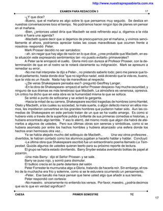 http://www.nuestraprepaabierta.com.mx

                                 EXAMEN PARA REDACCIÓN 3                                       17

        -¿Y que dice?
        -Bueno, que el mañana es algo sobre lo que pensamos muy seguido. Se desliza en
nuestras conversaciones toco el tiempo. No podríamos hacer ningún tipo de planes sin pensar
en el mañana.
        -Bien, ¿entonces usted diría que Macbeth se está refiriendo aquí a, digamos a la vida
como si fuera una agenda?
        -Macbeth quiere decir que si dejamos de preocuparnos por el mañana, y vivimos senci-
llamente el ahora, podríamos apreciar todas las cosas maravillosas que ocurren frente a
nosotros- respondió Peter.
        Mark Prosser decidió no ser sarcástico:
        - ah. sin negar que hay algo de razón en lo que dice, ¿cree probable que Macbeth, en es-
ta situación este expresando sentimientos tan -no puedo evitarlo- primaverales?
        A Peter se le enrojeció el cuello. Gloria miró con dureza al Profesor Prosser, con la de-
terminación de que en el rostro se le notará claramente su indignación. Mark se apresuro a
remediar su error.
        -No me mal interprete- le dijo a Peter- , no pretendo saberlo todo; pero me parece que to-
do el parlamento, hasta donde dice "que no significa nada!, está diciendo que la vida es, bueno,
que la vida es un fraude. Nada hay de maravilloso al respecto.
        -¿De veras Shakespeare pensaba eso?- preguntó Geoffrey Langer.
        -En la obra de Shakespeare- empezó el señor Prosser despacio- hay mucha oscuridad, y
ninguno de sus dramas es más tenebroso que Macbeth. La atmósfera es venenosa, opresiva.
Un critico ha dicho que en esta obra es la humanidad misma la que se sofoca.
        Se sintió a punto de sofocarse y se aclaró la garganta.
        -Hacia la mitad de su carrera, Shakespeare escribió tragedias de hombres como Hamlet,
Otelo y Macbeth, a los cuales su sociedad, la mala suerte, o algún defecto menor en ellos mis-
mos, les impidieron convertirse en los grandes hombres que pudieron haber sido. Aun las co-
medias de Shakespeare en este período tratan de un que se ha vuelto amargo. Es como si
hubiera visto a través de la superficie pulida y brillante de sus primeras comedias e historias, y
hubiera encontrado algo terrible. Y eso lo aterró, del mismo modo que algún día habrá de ate-
rrarlos a algunos de ustedes. Pero sus últimas obras son serenas y simbólicas, como si se
hubiera asomado por entre los hachos horribles y hubiera alcanzado una esfera donde los
hechos eran hermosos otra vez...
        Ya se había alejado mucho del soliloquio de Macbeth..           Una vez otros profesores ,
divertidos, le habían contado como los alumnos jugaban a hacerlo hablar y hablar. Concluyó:
        -La última obra que Shakespeare escribió fue un extraordinario poema llamado La Tem-
pestad. Quizás algunos de ustedes quieran leerlo para su próximo reporte de lectura.
        El grupo se había estado divirtiendo. Barry Snyder estaba aventando bolitas de papel al
pizarrón.
        -Una más Barry- dijo el Señor Prosser- y se sale.
        Barry se puso rojo, y sonrió para disimular.
        El bullicio crecía en la parte delantera del salón
        Peter Forrester le murmuraba algo a Gloria, tratando de hacerla reír. Sin embargo, el ros-
tro de la muchacha era frío y solemne, como si se le estuviera ocurriendo un pensamiento.
        -Peter. Ese barullo me hace pensar que tiene usted algo que añadir a sus teorías.
        Peter respondió con cortesía:
        -No maestro. sinceramente no entiendo los versos. Por favor, maestro, ¿podría decirnos
que es lo que en verdad significan?

CAESA                                     PRIMER SEMESTRE                           TC
                                                                                                     17
 