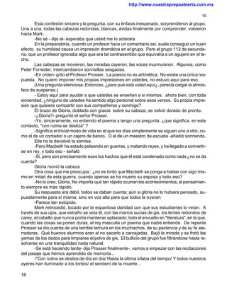 http://www.nuestraprepaabierta.com.mx

                                                                                               18

       Esta confesión sincera y la pregunta, con su énfasis inesperado, sorprendieron al grupo.
Una a una, todas las cabezas redondas, blancas, ávidas finalmente por comprender, volvieron
hacia Mark.
       -No sé - dijo el- esperaba que usted me lo aclarara.
       En la preparatoria, cuando un profesor hace un comentario así, suele conseguir un buen
efecto. su humildad causa un impresión dramática en el grupo. Pero el grupo 112 de secunda-
ria, que un profesor ignoraba algo que era tal contrasentido que equivalía a un agujero en el te-
cho.
       Las cabezas se movieron, las miradas cayeron, las voces murmuraron. Algunos, como
Peter Forrester, intercambiaron sonrisillas sesgadas.
       -En orden- grito el Profesor Prosser. La poesía no es aritmética. No existe una única res-
puesta. No quiero imponer mis propias impresiones en ustedes, no estuvo aquí para eso.
       (Una pregunta silenciosa: Entonces, ¿para qué está usted aquí¿, parecía cargar la atmós-
fera de suspenso.)
       - Estoy aquí para ayudar a que ustedes se enseñen a si mismos. ahora bien, con toda
sinceridad, ¿ninguno de ustedes ha sentido algo personal sobre esos versos. Su propia impre-
sión que quisiera compartir con sus compañeros y conmigo?
       El brazo de Gloria, doblado con gracia sobre su cabeza, se volvió dorado de pronto.
       -¿Gloria?- preguntó el señor Prosser.
       -Yo, sinceramente, no entiendo el poema y tengo una pregunta: ¿que significa, en este
contexto, "con rutina se desliza" ?
       -Significa el trivial modo de vida en el que los días simplemente se siguen uno a otro, co-
mo el de un contador o un cajero de banco. O el de un maestro de escuela -añadió sonriendo.
       Ella no le devolvió la sonrisa.
       -Pero Macbeth ha estado peleando en guerras, y matando reyes, y ha llegado a convertir-
se en rey, y todo eso - señaló
       -Si, pero son precisamente esos los hachos que él está condenado como nada ¿no se da
cuenta?
       Gloria movió la cabeza
       Otra cosa que me preocupa:: ¿no es tonto que Macbeth se ponga a hablar con sigo mis-
mo en mitad de esta guerra, cuando apenas se ha muerto su esposa y todo eso?
       -No lo creo, Gloria. No importa qué tan rápido ocurran los acontecimientos, el pensamien-
to siempre es más rápido.
       Su respuesta era débil, todos se daban cuenta; aún si gloria no lo hubiera pensado, su-
puestamente para sí misma, sino en voz alta para que todos la oyeran:
       -Parece tan estúpido.
       Mark retrocedió, tocado por la espantosa claridad con que sus estudiantes lo veían. A
través de sus ojos, que extraño se veía él, con las manos sucias de gis, los lentes redondos de
carey, el cabello que nunca podía mantener aplastado; todo el envuelto en "literatura", en la que,
cuando las cosas se ponen duras, el rey masculla un poema que nadie entiende. De repente
Prosser se dio cuenta de una terrible ternura en los muchachos, de su paciencia y de su fe ate-
rradoras. Qué buenos alumnos eran al no sacarlo a carcajadas. Bajó la mirada y se frotó las
yemas de los dedos para limpiarse el polvo de gis. El bullicio del grupo fue filtrándose hasta re-
solverse en una tranquilidad nada natural.
       -Se está haciendo tarde- dijo Prosser finalmente-, vamos a empezar con las recitaciones
del pasaje que hemos aprendido de memoria...
       -"Con rutina se desliza de día en día/ Hasta la última sílaba del tiempo/ Y todos nuestros
ayeres han iluminado a los tontos/ el sendero de la muerte...

18
 