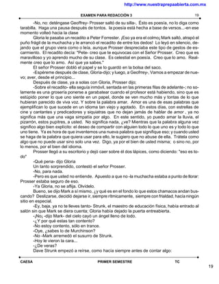 http://www.nuestraprepaabierta.com.mx

                                 EXAMEN PARA REDACCIÓN 3                                        19

        -No, no: deténgase Geoffrey- Prosser saltó de su silla-, Ésto es poesía, no lo diga como
tarabilla. Haga una pausa después de tontos. la poesía está hecha a base de versos...-en ese
momento volteó hacia la clase
        Gloria le pasaba un recadito a Peter Forrester. ¡Eso ya era el colmo¡ Mark saltó, atrapó el
puño frágil de la muchacha y le arrancó el recadito de entre los dedos! Lo leyó en silencio, de-
jando que el grupo viera como o leía, aunque Prosser despreciaba este tipo de gestos de es-
carmiento. El recadito decía: "Pete- creo que te equivocas con el Señor Prosser. Creo que es
maravilloso y yo aprendo mucho de su clase. Es celestial en poesía. Creo que lo amo. Real-
mente creo que lo amo. Así que ya sabes."
        El señor Prosser dobló el papel y se lo guardó en la bolsa del saco.
        -Espéreme después de clase, Gloria-dijo; y luego, a Geofrrey-, Vamos a empezar de nue-
vo; aver, desde el principio...
        Después de clase, ya a solas con Gloria, Prosser dijo;
        -Sobre el recadito- ella seguía inmóvil, sentada en las primeras filas de adelante-; no so-
lamente es una grosería ponerse a garabatear cuando el profesor está habiendo, sino que es
estúpido poner lo que uno siente en un papel, donde se ven mucho más y tontas de lo que
hubieran parecido de viva voz. Y sobre la palabra amar. Amor es una de esas palabras que
ejemplifican lo que sucede en un idioma tan viejo y agotado. En estos días, con estrellas de
cine y cantantes y predicadores y siquiatras que no dejan jamás de hablar de amor , ya no
significa más que una vaga simpatía por algo. En este sentido, yo puedo amar la lluvia, el
pizarrón, estos pupitres, a usted. No significa nada, ¿ve? Mientras que la palabra alguna vez
significo algo bien explícito: el deseo de compartir con alguien todo lo que uno es y todo lo que
uno tiene. Ya es hora de que inventemos una nueva palabra que signifique eso; y cuando usted
se haga de la palabra que quiera usar para ello, le sugiero que no abuse de ella. Trátela como
algo que no puede usar sino solo una vez. Digo, ya por el bien de usted misma; o sino no, por
lo menos, por el bien del idioma.
        Prosser llegó a su escritorio y dejó caer sobre él dos lápices, como diciendo: "eso es to-
do"
        -Qué pena- dijo Gloria
        Un tanto sorprendido, contestó el señor Prosser.
        -No, para nada.
        -Pero es que usted no entiende. Apuesto a que no -la muchacha estaba a punto de llorar:
Prosser estaba seguro de eso.
        -Ya Gloria, no se aflija. Olvídelo.
        Bueno, se dijo Mark a sí mismo, ¿y qué es en el fondo lo que estos chamacos andan bus-
cando? Deslizarse, decidió dejarse ir, siempre rítmicamente, siempre con frialdad, hacía ningún
sitio en especial.
        -Ey, baja, ya no te lleves tanto- Strunk, el maestro de educación física, había entrado al
salón sin que Mark se diera cuenta; Gloria había dejado la puerta entreabierta.
        -¡No¡ -dijo Mark- del cielo cayó un ángel lleno de lodo.
        -¿Y por qué estas tan contento?
        -No estoy contento, sólo en trance.
        -Oye, ¿sabes lo de Murchinson?
        -No -Mark arremedó el susurro de Strunk.
        -Hoy le vieron la cara...
        -¿De veras?
        Dave Strunk empezó a reírse, como hacía siempre antes de contar algo:

CAESA                                     PRIMER SEMESTRE                            TC
                                                                                                      19
 