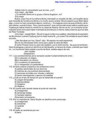 http://www.nuestraprepaabierta.com.mx

                                                                                                20

        -Sabes todo lo conquistador que se creo, ¿no?
        -A lo mejor _dijo Mark
        -¿Tú también tienes en tu grupo a Gloria Angstrom, no?
        -A lo mejor
        Bueno, pues hoy en la mañana Murky interceptó un recadito de ella; y el recadito decía
qué maravilla de hombre era Murky y lo mucho que lo amaba -Strunk esperó a que Mark dijera
algo, y como no hací comentario alguno, continuo.-: Te imaginas como se puso el Murky, de to-
dos colores, cuando lo leyó. Pero ¿qué te parece?, que a la hora del recreo salió a cuanta que a
Fryeburg le habían hecho lo mismo en su clase de historia -Strunk se rió- La muchacha es de-
masiado tonta como para haber inventado la bromita por sí misma: todos creemos que fue idea
de Peter Forrester.
        -A lo mejor - aceptó Mark. Strunk lo siguió rumbo a su casillero, describiendo la expresión
de Murchinson cuando Fryeburg (con la mejor buena fe, ¿no crees?) le contaba lo que le había
ocurrido.
        -¿Me disculpas por hoy, Dave? -dijo-. Mi esposa me está esperando.
        Strunk era demasiado lento como para captar la rabia de Mark.
        El señor Prosser tomó su saco del casillero y se lo echó encima. Se puso el sombrero.
Sacó el paraguas y pensó en abrirlo en el hall desierto, a manera de chiste, y decidió que mejor
no. La muchacha había estado a punto de llorar, estaba seguro de eso.
                     John Updike
                   (Adaptación)
111 - Los acontecimientos de la narración oscilan fundamentalmente entre :
        A0 Lo absurdo y lo ilógico
        B0Lo dramático y lo cómico
        C0 Lo sublime y lo asombroso
        D) Lo inesperado y lo pedantesco.
112 -El texto anterior presenta a los profesores como:
        A) padres adicionales de sus alumnos
        B) mártires de una juventud desorientada
        C) personas normales con virtudes y defectos
        D) seres intransigentes y ajenos a la realidad
113 -¿Cuál es el tipo de tiempo en que se desarrolla el cuento?
        A) Juegos temporales
        B) Atemporalidad
        C) Subjetivo
        D) Objetivo
114 -El cuento está narrado desde el punto de vista del:
        A) protagonista
        B) personaje testigo
        C) narrador objetivo
        D)narrador omnisciente.
115 -Por su importancia, Garry Snyder se clasifica como personaje:
        A) protagonista
        B) ambiental
        C) carácter
        D) tipo
116 -El estilo se caracteriza por ser:
        A) llano

20
 