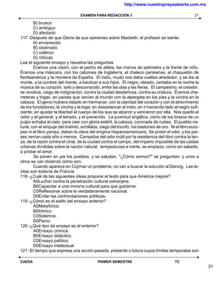 http://www.nuestraprepaabierta.com.mx

                                  EXAMEN PARA REDACCIÓN 3                                           21

        B) brusco
        C) ambiguo
        D) afectado
117 -Después de que Gloria da sus opiniones sobre Macbeth, el profesor se siente:
        A) envanecido
        B) obstinado
        C) colérico
        D) ridículo
Lea el siguiente ensayo y resuelva las preguntas
        Éramos una visión, con el pecho de atleta, las manos de petimetre y la frente de niño.
Éramos una máscara, con los calzones de Inglaterra, el chaleco parisiense, el chaquetón de
Norteamérica y la montera de España. El indio, mudo nos daba vueltas alrededor, y se iba al
monte, a la cumbre del monte, a bautizar a sus hijos. El negro, oteado, cantaba en la noche la
música de su corazón, solo y desconocido, entre las olas y las fieras. El campesino, el creador,
se revolvía, ciego de indignación, contra la ciudad desdeñosa, contra su criatura. Éramos cha-
rreteras y togas, en países que venían al mundo con la alpargata en los pies y la vincha en la
cabeza. El genio hubiera estado en hermanar, con la claridad del corazón y con el atrevimiento
de los fundadores; la vincha y la toga; en desestancar al indio; en ir haciendo lado al negro sufi-
ciente; en ajustar la libertad al cuerpo de los que se alzaron y vencieron por ella. Nos quedó el
oidor y el general, y el letrado, y el prevenido. La juventud angélica, como de los brazos de un
pulpo echaba al cielo, para caer con gloria estéril, la cabeza, coronada de nubes. El pueblo na-
tural, con el empuje del instinto, arrollaba, ciego del triunfo, los bastones de oro. Ni el libro euro-
peo ni el libro yanqui, daban la clave del enigma hispanoamericano. Se probó el odio, y los paí-
ses venían cada año o menos. Cansados del odio inútil por la resistencia del libro contra la lan-
za, de la razón contra el cirial, de la ciudad contra el campo, del imperio imposible de las castas
urbanas divididas sobre la nación natural, tempestuosa e inerte, se empieza, como sin saberlo,
a probar el amor.
        Se ponen en pie los pueblos, y se saludan. "¿Cómo somos?" se preguntan; y unos a
otros se van diciendo cómo son.
        Cuando aparece en Cojímar un problema, no van a buscar la solución al Danzig. Las le-
vitas son todavía de Francia
118 -¿Cuál de las siguientes ideas propone el texto para que América mejore?
        A0Luchar contra la penetración cultural extranjera.
        B0Capacitar a una minoría cultural para que gobierne.
        C0Reflexionar sobre lo verdaderamente nacional.
        D0Evitar las confrontaciones políticas.
119 -¿Cómo es el estilo del ensayo anterior?
        A0Metafórico.
        B0Irónico.
        C0Solemne.
        D0Parco.
120 -¿Qué tipo de ensayo es el anterior?
        A0Ensayo crónica.
        B0Ensayo didáctico.
        C0Ensayo político.
        D0Ensayo intelectual.
121 -El tiempo que expresa una acción pasada, presente o futura cuyos límites temporales son

CAESA                                       PRIMER SEMESTRE                              TC
                                                                                                          21
 