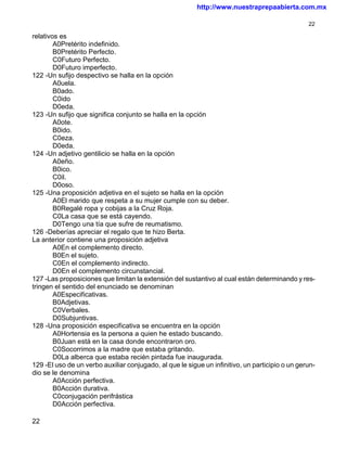 http://www.nuestraprepaabierta.com.mx

                                                                                                 22

relativos es
        A0Pretérito indefinido.
        B0Pretérito Perfecto.
        C0Futuro Perfecto.
        D0Futuro imperfecto.
122 -Un sufijo despectivo se halla en la opción
        A0uela.
        B0ado.
        C0ido
        D0eda.
123 -Un sufijo que significa conjunto se halla en la opción
        A0ote.
        B0ido.
        C0eza.
        D0eda.
124 -Un adjetivo gentilicio se halla en la opción
        A0eño.
        B0ico.
        C0il.
        D0oso.
125 -Una proposición adjetiva en el sujeto se halla en la opción
        A0El marido que respeta a su mujer cumple con su deber.
        B0Regalé ropa y cobijas a la Cruz Roja.
        C0La casa que se está cayendo.
        D0Tengo una tía que sufre de reumatismo.
126 -Deberías apreciar el regalo que te hizo Berta.
La anterior contiene una proposición adjetiva
        A0En el complemento directo.
        B0En el sujeto.
        C0En el complemento indirecto.
        D0En el complemento circunstancial.
127 -Las proposiciones que limitan la extensión del sustantivo al cual están determinando y res-
tringen el sentido del enunciado se denominan
        A0Especificativas.
        B0Adjetivas.
        C0Verbales.
        D0Subjuntivas.
128 -Una proposición especificativa se encuentra en la opción
        A0Hortensia es la persona a quien he estado buscando.
        B0Juan está en la casa donde encontraron oro.
        C0Socorrimos a la madre que estaba gritando.
        D0La alberca que estaba recién pintada fue inaugurada.
129 -El uso de un verbo auxiliar conjugado, al que le sigue un infinitivo, un participio o un gerun-
dio se le denomina
        A0Acción perfectiva.
        B0Acción durativa.
        C0conjugación perifrástica
        D0Acción perfectiva.

22
 