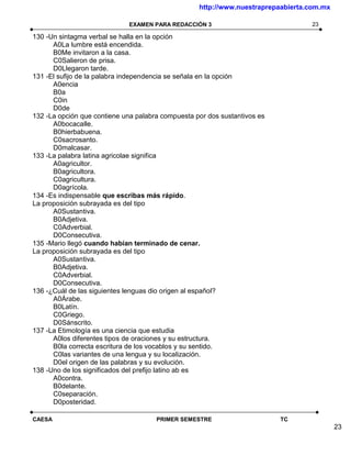 http://www.nuestraprepaabierta.com.mx

                             EXAMEN PARA REDACCIÓN 3                              23

130 -Un sintagma verbal se halla en la opción
      A0La lumbre está encendida.
      B0Me invitaron a la casa.
      C0Salieron de prisa.
      D0Llegaron tarde.
131 -El sufijo de la palabra independencia se señala en la opción
      A0encia
      B0a
      C0in
      D0de
132 -La opción que contiene una palabra compuesta por dos sustantivos es
      A0bocacalle.
      B0hierbabuena.
      C0sacrosanto.
      D0malcasar.
133 -La palabra latina agricolae significa
      A0agricultor.
      B0agricultora.
      C0agricultura.
      D0agrícola.
134 -Es indispensable que escribas más rápido.
La proposición subrayada es del tipo
      A0Sustantiva.
      B0Adjetiva.
      C0Adverbial.
      D0Consecutiva.
135 -Mario llegó cuando habían terminado de cenar.
La proposición subrayada es del tipo
      A0Sustantiva.
      B0Adjetiva.
      C0Adverbial.
      D0Consecutiva.
136 -¿Cuál de las siguientes lenguas dio origen al español?
      A0Árabe.
      B0Latín.
      C0Griego.
      D0Sánscrito.
137 -La Etimología es una ciencia que estudia
      A0los diferentes tipos de oraciones y su estructura.
      B0la correcta escritura de los vocablos y su sentido.
      C0las variantes de una lengua y su localización.
      D0el origen de las palabras y su evolución.
138 -Uno de los significados del prefijo latino ab es
      A0contra.
      B0delante.
      C0separación.
      D0posteridad.

CAESA                                 PRIMER SEMESTRE                      TC
                                                                                           23
 