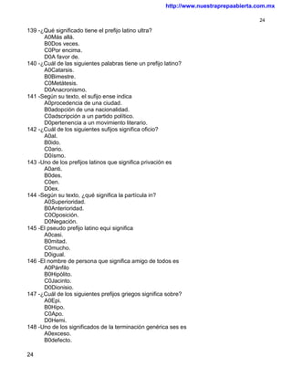 http://www.nuestraprepaabierta.com.mx

                                                                                    24

139 -¿Qué significado tiene el prefijo latino ultra?
      A0Más allá.
      B0Dos veces.
      C0Por encima.
      D0A favor de.
140 -¿Cuál de las siguientes palabras tiene un prefijo latino?
      A0Catarsis.
      B0Bimestre.
      C0Metátesis.
      D0Anacronismo.
141 -Según su texto, el sufijo ense indica
      A0procedencia de una ciudad.
      B0adopción de una nacionalidad.
      C0adscripción a un partido político.
      D0pertenencia a un movimiento literario.
142 -¿Cuál de los siguientes sufijos significa oficio?
      A0al.
      B0ido.
      C0ario.
      D0ísmo.
143 -Uno de los prefijos latinos que significa privación es
      A0anti.
      B0des.
      C0en.
      D0ex.
144 -Según su texto, ¿qué significa la partícula in?
      A0Superioridad.
      B0Anterioridad.
      C0Oposición.
      D0Negación.
145 -El pseudo prefijo latino equi significa
      A0casi.
      B0mitad.
      C0mucho.
      D0igual.
146 -El nombre de persona que significa amigo de todos es
      A0Pánfilo
      B0Hipólito.
      C0Jacinto.
      D0Dionisio.
147 -¿Cuál de los siguientes prefijos griegos significa sobre?
      A0Epi.
      B0Hipo.
      C0Apo.
      D0Hemi.
148 -Uno de los significados de la terminación genérica ses es
      A0exceso.
      B0defecto.

24
 