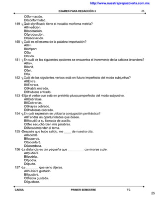 http://www.nuestraprepaabierta.com.mx

                               EXAMEN PARA REDACCIÓN 3                                   25

      C0formación.
      D0conformidad.
149 -¿Qué significado tiene el vocablo morfema metría?
      A0medición.
      B0adoración.
      C0producción.
      D0asociación.
150 -¿Cuál es el lexema de la palabra importación?
      A0Im
      B0import
      C0ta
      D0ción.
151 -¿En cuál de las siguientes opciones se encuentra el incremento de la palabra lavandera?
      A0lav.
      B0and.
      C0er.
      D0a.
152 -¿Cuál de los siguientes verbos está en futuro imperfecto del modo subjuntivo?
      A0Entre.
      B0Entrara.
      C0Había entrado.
      D0Hubiere entrado.
153 -Elija el verbo que está en pretérito pluscuamperfecto del modo subjuntivo.
      A0Cobrabas.
      B0Cobrarías.
      C0Hayas cobrado.
      D0Hubieras cobrado.
154 -¿En cuál expresión se utiliza la conjugación perifrástica?
      A0Tendrá las oportunidades que desee.
      B0Acudió a su llamada de auxilio.
      C0No escuchó bien mis palabras.
      D0Ncadentender el tema.
155 -Después que hube salido, me ____ de nuestra cita.
      A0acordé.
      B0acuerdo.
      C0acordaré.
      D0acordaba.
156 -La distancia es tan pequeña que _________ caminarse a pie.
      A0pudiera.
      B0podría.
      C0podía.
      D0pudo.
157 -Le _______ que se lo dijeras.
      A0hubiera gustado.
      B0gustare.
      C0había gustado.
      D0gustase.

CAESA                                  PRIMER SEMESTRE                         TC
                                                                                               25
 