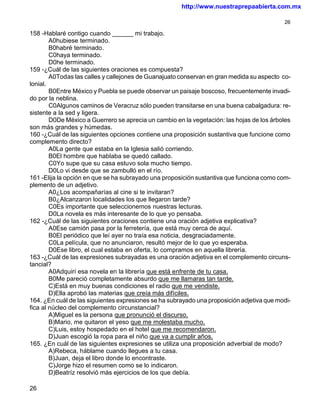 http://www.nuestraprepaabierta.com.mx

                                                                                           26

158 -Hablaré contigo cuando ______ mi trabajo.
        A0hubiese terminado.
        B0habré terminado.
        C0haya terminado.
        D0he terminado.
159 -¿Cuál de las siguientes oraciones es compuesta?
        A0Todas las calles y callejones de Guanajuato conservan en gran medida su aspecto co-
lonial.
        B0Entre México y Puebla se puede observar un paisaje boscoso, frecuentemente invadi-
do por la neblina.
        C0Algunos caminos de Veracruz sólo pueden transitarse en una buena cabalgadura: re-
sistente a la sed y ligera.
        D0De México a Guerrero se aprecia un cambio en la vegetación: las hojas de los árboles
son más grandes y húmedas.
160 -¿Cuál de las siguientes opciones contiene una proposición sustantiva que funcione como
complemento directo?
        A0La gente que estaba en la Iglesia salió corriendo.
        B0El hombre que hablaba se quedó callado.
        C0Yo supe que su casa estuvo sola mucho tiempo.
        D0Lo vi desde que se zambulló en el río.
161 -Elija la opción en que se ha subrayado una proposición sustantiva que funciona como com-
plemento de un adjetivo.
        A0¿Los acompañarías al cine si te invitaran?
        B0¿Alcanzaron localidades los que llegaron tarde?
        C0Es importante que seleccionemos nuestras lecturas.
        D0La novela es más interesante de lo que yo pensaba.
162 -¿Cuál de las siguientes oraciones contiene una oración adjetiva explicativa?
        A0Ese camión pasa por la ferretería, que está muy cerca de aquí.
        B0El periódico que leí ayer no traía esa noticia, desgraciadamente.
        C0La película, que no anunciaron, resultó mejor de lo que yo esperaba.
        D0Ese libro, el cual estaba en oferta, lo compramos en aquella librería.
163 -¿Cuál de las expresiones subrayadas es una oración adjetiva en el complemento circuns-
tancial?
        A0Adquirí esa novela en la librería que está enfrente de tu casa.
        B0Me pareció completamente absurdo que me llamaras tan tarde.
        C)Está en muy buenas condiciones el radio que me vendiste.
        D)Ella aprobó las materias que creía más difíciles.
164. ¿En cuál de las siguientes expresiones se ha subrayado una proposición adjetiva que modi-
fica al núcleo del complemento circunstancial?
        A)Miguel es la persona que pronunció el discurso.
        B)Mario, me quitaron el yeso que me molestaba mucho.
        C)Luis, estoy hospedado en el hotel que me recomendaron.
        D)Juan escogió la ropa para el niño que va a cumplir años.
165. ¿En cuál de las siguientes expresiones se utiliza una proposición adverbial de modo?
        A)Rebeca, háblame cuando llegues a tu casa.
        B)Juan, deja el libro donde lo encontraste.
        C)Jorge hizo el resumen como se lo indicaron.
        D)Beatríz resolvió más ejercicios de los que debía.

26
 