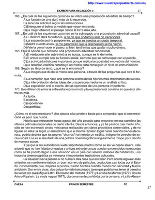 http://www.nuestraprepaabierta.com.mx

                                 EXAMEN PARA REDACCIÓN 3                                        27

166. ¿En cuál de las siguientes opciones se utiliza una proposición adverbial de tiempo?
      A)La función de cine duró más de lo esperado.
      B)Llenen la solicitud según las instrucciones.
      C)Entreguen el boleto a medida que vayan entrando.
      D)La mujer observó el paisaje desde la torre más alta.
167. ¿En cuál de las siguientes opciones se ha subrayado una proposición adverbial causal?
      A)El director dará facilidades, a fin de que podamos salir de vacaciones .
      B)La excursión podría posponerse, ya que se avecina un crudo temporal.
      C)Saldré cuanto antes, si me garantizan que la reservación se ha hecho.
      D)Vale la pena hacer el paseo, si bien tendremos que gastar mucho dinero.
168. Elija la opción que contiene una proposición adverbial condicional.
      A)El verdadero arte sobrevivió a su época, aunque se le demerite.
      B)El artista cumple con su función social, siempre que se comunique con el pueblo.
      C)La actividad artística es importante porque implica la capacidad innovadora del hombre.
      D)La creación estética constituye un medio para conseguir un nivel de comunicación.
169. Según su libro de texto, ¿qué es la entrevista?
      A)La imagen que da de sí misma una persona, a través de las preguntas que otra le for-
mula.
      B)La narración que hace una persona acerca de los hechos más importantes de su vida.
      C)La interpretación de las ideas de una persona mediante un análisis crítico.
      D)La exposición oral o escrita, de las opiniones de una persona importante.
170. Una diferencia entre la entrevista impresionista y la expresionista consiste en que ésta últi-
ma es más
      A)rápida.
      B)extensa.
      C)espontánea.
      D)superficial.

¿Cómo va el cine mexicano? Una ojeada a la cartelera basta para comprobar que el cine mexi-
cano va peor que nunca.
        Habría que retroceder hasta agosto del año pasado para encontrar en esa cartelera las
últimas películas nacionales de cierto interés. Desde entonces, y ya ha pasado casi medio año,
sólo se han estrenado cintas mexicanas realizadas con claros propósitos comerciales, y de no
figurar en ellas La ilegal, un melodrama que el mismo Ripstein logró hacer cuando menos deco-
roso, podría decirse que los peores "churros" han tenido un insólito, indignante derecho de ex-
clusividad. Ese es el resultado de una política cinematográfica singularmente miope, para decirlo
de manera suave.
        Y ya que a las autoridades suele importarles mucho cómo se les ve desde afuera, vale
advertir que no han faltado cineastas y críticos extranjeros que quedan sorprendidos y preguntas
cómo se ha podido llegar a esa situación en un país con setenta millones de habitantes, una
industria cinematográfica ya veterana e importantes tradiciones culturales.
        La situación sería pésima si no hubiera otra cosa que estrenar. Pero ocurre algo aún más
siniestro: se mantiene enlatado un buen número de películas, producidas casi todas por el Esta-
do, curiosamente que, mejores o peores, fueron hechas cuando menos con seriedad y buena
ambición. Son entre otras, dos del por lo visto boicoteado (creo que podríamos tener el derecho
de saber por qué) Miguel Littin: El recurso del método (1977) y La vida de Montiel (1979); dos de
Arturo Ripstein: La viuda negra (1977), obscenamente prohibida por la censura, y La tía Alejan-

CAESA                                     PRIMER SEMESTRE                            TC
                                                                                                      27
 