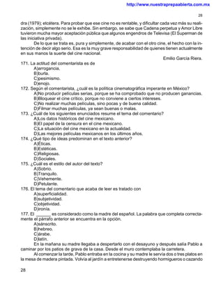 http://www.nuestraprepaabierta.com.mx

                                                                                               28

dra (1979); etcétera. Para probar que ese cine no es rentable, y dificultar cada vez más su reali-
zación, simplemente no se le exhibe. Sin embargo, se sabe que Cadena perpetua y Amor Libre
tuvieron mucha mayor aceptación pública que algunos engendros de Televisa (El Superman de
las iniciativa privada).
        De lo que se trata es, pura y simplemente, de acabar con el otro cine, el hecho con la in-
tención de decir algo serio. Esa es la muy grave responsabilidad de quienes tienen actualmente
en sus manos la suerte del cine nacional.
                                                                             Emilio García Riera.
171. La actitud del comentarista es de
        A)arrogancia.
        B)burla.
        C)pesimismo.
        D)enojo.
172. Según el comentarista, ¿cuál es la política cinematográfica imperante en México?
        A)No producir películas serias, porque se ha comprobado que no producen ganancias.
        B)Bloquear el cine crítico, porque no conviene a ciertos intereses.
        C)No realizar muchas películas, sino pocas y de buena calidad.
        D)Filmar muchas películas, ya sean buenas o malas.
173. ¿Cuál de los siguientes enunciados resume el tema del comentario?
        A)Los datos históricos del cine mexicano.
        B)El papel de la censura en el cine mexicano.
        C)La situación del cine mexicano en la actualidad.
        D)Las mejores películas mexicanos en los últimos años.
174. ¿Qué tipo de ideas predominan en el texto anterior?
        A)Éticas.
        B)Estéticas.
        C)Religiosas.
        D)Sociales.
175. ¿Cuál es el estilo del autor del texto?
        A)Sobrio.
        B)Tranquilo.
        C)Vehemente.
        D)Petulante.
176. El tema del comentario que acaba de leer es tratado con
        A)superficialidad.
        B)subjetividad.
        C)objetividad.
        D)ironía.
177. El ______ es considerado como la madre del español. La palabra que completa correcta-
mente el párrafo anterior se encuentra en la opción.
        A)sánscrito.
        B)hebreo.
        C)árabe.
        D)latín.
        En la mañana su madre llegaba a despertarlo con el desayuno y después salía Pablo a
caminar por los patios de grava de la casa. Desde el muro contemplaba la carretera.
        Al comenzar la tarde, Pablo entraba en la cocina y su madre le servía dos o tres platos en
la mesa de madera pintada. Volvía al jardín a entretenerse destruyendo hormigueros o cazando

28
 