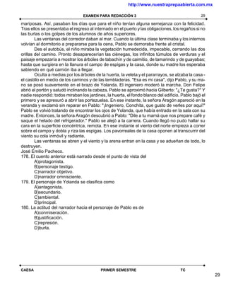 http://www.nuestraprepaabierta.com.mx

                                 EXAMEN PARA REDACCIÓN 3                                         29

mariposas. Así, pasaban los días que para el niño tenían alguna semejanza con la felicidad.
Tras ellos se presentaba el regreso al internado en el puerto y las obligaciones, los regaños si no
las burlas o los golpes de los alumnos de años superiores.
        Las ventanas del corredor daban al mar. Cuando la última clase terminaba y los internos
volvían al dormitorio a prepararse para la cena, Pablo se demoraba frente al cristal.
        Des el autobús, el niño miraba la vegetación humedecida, impecable, cerrando las dos
orillas del camino. Pronto desaparecerían las ciénegas, los infinitos túmulos de verduras y el
paisaje empezaría a mostrar los árboles de tabachín y de caimitio, de tamarindo y de guayabas;
hasta que surgiera en la llanura el campo de espigas y la casa, donde su madre los esperaba
sabiendo en qué camión iba a llegar.
        Oculta a medias por los árboles de la huerta, la veleta y el pararrayos, se alzaba la casa -
el castillo en medio de los caminos y de las tembladeras. "Esa es mi casa", dijo Pablo, y su ma-
no se posó suavemente en el brazo de Yolanda. El ingeniero moderó la marcha. Don Felipe
abrió el portón y saludó inclinando la cabeza. Pablo se aproximó hacia Gilberto: "¿Te gusta?" Y
nadie respondió: todos miraban los jardines, la huerta, el fondo blanco del edificio. Pablo bajó el
primero y se apresuró a abrir las portezuelas. En ese instante, la señora Aragón apareció en la
veranda y exclamó sin reparar en Pablo: "¡Ingeniero, Conchita, que gusto de verles por aquí!"
Pablo se volvió tratando de encontrar los ojos de Yolanda, que había entrado en la sala con su
madre. Entonces, la señora Aragón descubrió a Pablo: "Dile a tu mamá que nos prepare café y
saque el helado del refrigerador." Pablo se alejó a la carrera. Cuando llegó no pudo hallar su
cara en la superficie concéntrica, remota. En ese instante el viento del norte empieza a correr
sobre el campo y dobla y riza las espigas. Los pavorreales de la casa oponen al transcurrir del
viento su cola inmóvil y radiante.
        Las ventanas se abren y el viento y la arena entran en la casa y se adueñan de todo, lo
destruyen.
José Emilio Pacheco.
178. El cuento anterior está narrado desde el punto de vista del
        A)protagonista.
        B)personaje testigo.
        C)narrador objetivo.
        D)narrador omnisciente.
179. El personaje de Yolanda se clasifica como
        A)antagonista.
        B)secundario.
        C)ambiental.
        D)principal.
180. La actitud del narrador hacia el personaje de Pablo es de
        A)conmiseración.
        B)justificación.
        C)represión.
        D)burla.




CAESA                                      PRIMER SEMESTRE                            TC
                                                                                                       29
 