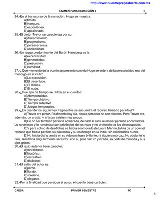 http://www.nuestraprepaabierta.com.mx

                                EXAMEN PARA REDACCIÓN 3                                        5

24.-En el transcurso de la narración, Hugo se muestra:
        A)tímido.
        B)inseguro.
        C)espontáneo.
        D)apasionado.
25.-El pintor Trevor se caracteriza por su:
        A)discernimiento.
        B)pragmatismo.
        C)perseverancia.
        D)sociabilidad.
26.-Un rasgo predominante del Barón Hansberg es la:
        A)excentricidad.
        B)generosidad.
        C)presunción.
        D)humildad.
27.-¿Qué momento de la acción se presenta cuando Hugo se entera de la personalidad real del
mendigo en el club?
        A)La exposición.
        B)El desenlace.
        C)El clímax.
        D)El nudo.
28.-¿Qué tipo de tiempo se utiliza en el cuento?
        A)Atemporalidad.
        B)Tiempo objetivo.
        C)Tiempo subjetivo.
        D)Juegos temporales.
29.-¿En cuál de los siguientes fragmentos se encuentra el recurso llamado paradoja?
        A)Trevor era pintor. Realmente hoy día, pocas personas no son pintores. Pero Trevor era,
además, un artista, y artistas existen muy pocos.
        B)De no ser también persona adinerada, de nada le sirve a uno ser persona encantadora.
Lo novelesco y lo romántico son privilegios de los ricos y no profesión de los desocupados.
        C)Y para colmo de desdichas se había enamorado de Laura Merton, la hija de un coronel
retirado que había perdido su paciencia y su estómago en la India, sin recobrarlos nunca.
        D)No había dicho jamás en su vida una frase brillante, ni siquiera mordaz. No obstante lo
cual, resultaba singularmente seductor, con su pelo oscuro y rizado, su perfil de moneda y sus
ojos grises.
30.-El texto anterior tiene carácter:
        A)moralizante.
        B)filosófico.
        C)recreativo.
        D)didáctico.
31.-El estilo del autor es:
        A)parco.
        B)florido.
        C)solemne.
        D)elegante.
32.-Por la finalidad que persigue el autor, el cuento tiene carácter:

CAESA                                    PRIMER SEMESTRE                           TC
                                                                                                    5
 