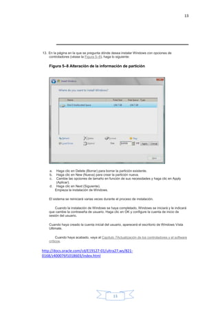 13
13
13. En la página en la que se pregunta dónde desea instalar Windows con opciones de
controladores (véase la Figura 5–8), haga lo siguiente:
Figura 5–8 Alteración de la información de partición
a. Haga clic en Delete (Borrar) para borrar la partición existente.
b. Haga clic en New (Nueva) para crear la partición nueva.
c. Cambie las opciones de tamaño en función de sus necesidades y haga clic en Apply
(Aplicar).
d. Haga clic en Next (Siguiente).
Empieza la instalación de Windows.
El sistema se reiniciará varias veces durante el proceso de instalación.
Cuando la instalación de Windows se haya completado, Windows se iniciará y le indicará
que cambie la contraseña de usuario. Haga clic en OK y configure la cuenta de inicio de
sesión del usuario.
Cuando haya creado la cuenta inicial del usuario, aparecerá el escritorio de Windows Vista
Ultimate.
Cuando haya acabado, vaya al Capítulo 7Actualización de los controladores y el software
críticos.
http://docs.oracle.com/cd/E19127-01/ultra27.ws/821-
0168/z400076f1018603/index.html
 