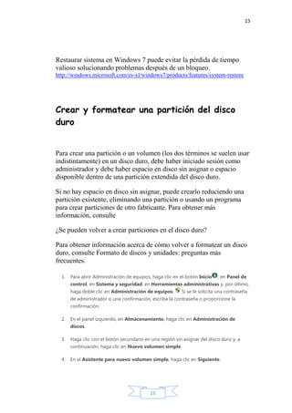 15
15
Restaurar sistema en Windows 7 puede evitar la pérdida de tiempo
valioso solucionando problemas después de un bloqueo.
http://windows.microsoft.com/es-xl/windows7/products/features/system-restore
Crear y formatear una partición del disco
duro
Para crear una partición o un volumen (los dos términos se suelen usar
indistintamente) en un disco duro, debe haber iniciado sesión como
administrador y debe haber espacio en disco sin asignar o espacio
disponible dentro de una partición extendida del disco duro.
Si no hay espacio en disco sin asignar, puede crearlo reduciendo una
partición existente, eliminando una partición o usando un programa
para crear particiones de otro fabricante. Para obtener más
información, consulte
¿Se pueden volver a crear particiones en el disco duro?
Para obtener información acerca de cómo volver a formatear un disco
duro, consulte Formato de discos y unidades: preguntas más
frecuentes.
1. Para abrir Administración de equipos, haga clic en el botón Inicio , en Panel de
control, en Sistema y seguridad, en Herramientas administrativas y, por último,
haga doble clic en Administración de equipos. Si se le solicita una contraseña
de administrador o una confirmación, escriba la contraseña o proporcione la
confirmación.
2. En el panel izquierdo, en Almacenamiento, haga clic en Administración de
discos.
3. Haga clic con el botón secundario en una región sin asignar del disco duro y, a
continuación, haga clic en Nuevo volumen simple.
4. En el Asistente para nuevo volumen simple, haga clic en Siguiente.
 