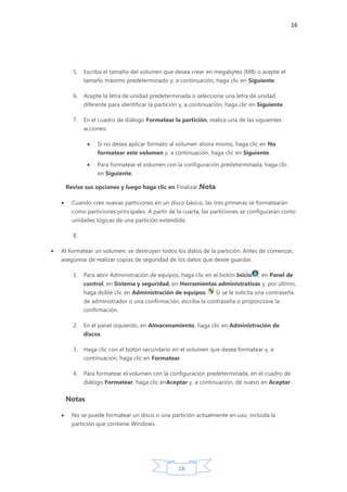 16
16
5. Escriba el tamaño del volumen que desea crear en megabytes (MB) o acepte el
tamaño máximo predeterminado y, a continuación, haga clic en Siguiente.
6. Acepte la letra de unidad predeterminada o seleccione una letra de unidad
diferente para identificar la partición y, a continuación, haga clic en Siguiente.
7. En el cuadro de diálogo Formatear la partición, realice una de las siguientes
acciones:
Si no desea aplicar formato al volumen ahora mismo, haga clic en No
formatear este volumen y, a continuación, haga clic en Siguiente.
Para formatear el volumen con la configuración predeterminada, haga clic
en Siguiente.
Revise sus opciones y luego haga clic en Finalizar.Nota
Cuando cree nuevas particiones en un disco básico, las tres primeras se formatearán
como particiones principales. A partir de la cuarta, las particiones se configurarán como
unidades lógicas de una partición extendida.
8.
Al formatear un volumen, se destruyen todos los datos de la partición. Antes de comenzar,
asegúrese de realizar copias de seguridad de los datos que desee guardar.
1. Para abrir Administración de equipos, haga clic en el botón Inicio , en Panel de
control, en Sistema y seguridad, en Herramientas administrativas y, por último,
haga doble clic en Administración de equipos. Si se le solicita una contraseña
de administrador o una confirmación, escriba la contraseña o proporcione la
confirmación.
2. En el panel izquierdo, en Almacenamiento, haga clic en Administración de
discos.
3. Haga clic con el botón secundario en el volumen que desea formatear y, a
continuación, haga clic en Formatear.
4. Para formatear el volumen con la configuración predeterminada, en el cuadro de
diálogo Formatear, haga clic enAceptar y, a continuación, de nuevo en Aceptar.
Notas
No se puede formatear un disco o una partición actualmente en uso, incluida la
partición que contiene Windows.
 