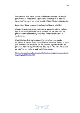 20
20
La extendida: no la puede utilizar el MBR como arranque. Se inventó
para romper la limitación de 4 particiones primarias en un disco. Es
como si se tratara de una primaria subdividida en lógicas más pequeñas.
La partición lógica: ocupa parte de la extendida o su totalidad.
Algunos sistemas operativos modernos se pueden instalar en cualquier
tipo de partición, pero el sector de arranque del disco necesita una
primaria. Por lo demás no hay diferencia entre ellas en cuanto a
rendimiento.
Si está instalando el sistema operativo por primera vez, puede
aprovechar la instalación para establecer un mínimo de tres particiones
(una primaria y una extendida con dos unidades lógicas), así deja dos
primarias disponibles para el futuro. Deje espacio del disco sin asignar
para definir con posterioridad, particiones nuevas.
http://www.reypastor.org/departamentos/dinf/enalam/winxp/particiones/particione
s/4_tipos_de_particiones.html
 