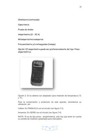 23
23
Ohmímetro/continuidad
Capacitancia
Prueba de diodos
Amperímetro (O - 20 A)
Miliamperios/microamperios
Frecuencímetro y/o milisegundos (tiempo)
Opción 1 El amperímetro puede ser preferencialmente del tipo: Pinza-
amperimétrica
Opción 2: Si se obtiene con adaptador para medición de temperatura (°C
y °F).
Para la conservación y protección de este aparato, recordamos su
utilización, así:
Voltios: En PARALELO con el circuito (ver figura 7.3).
Amperios: En SERIE con el circuito (ver figura 7.4).
NOTA: Sí es de tipo pinza - amperimetrica, solo hay que tener en cuenta
su sentido de medición (polaridad) para intercalarlo.
 