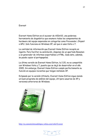 27
27
Everest
Everest Home Edition es el sucesor de AIDA32, una poderosa
herramienta de diagnóstico que enumera todos los componentes de
hardware del equipo separados en categorías como Procesador, Chipset
o GPU. Solo funciona en Windows XP, así que si usas Vista o 7.
La cantidad de información que Everest Home Edition recopila es
ingente. Para facilitar su asimilación, dispones de un apartado Resumen
y un generador de informes exportables a HTML. Cada dato, además,
se puede copiar al portapapeles.
La última versión de Everest Home Edition, la 2.20, no es compatible
con Windows Vista y 7, puesto que se dejó de desarrollar en el año
2005. Sin embargo, Everest Home Edition cumple perfectamente su
función en equipos recientes que tengan instalado XP.
Eclipsado por la versión Ultimate, Everest Home Edition sigue siendo
un buen programa de análisis del equipo, útil para usuarios de XP y
versiones anteriores de Windows.
http://es.caracteristicasdelapcc.wikia.com/wiki/Everest
 