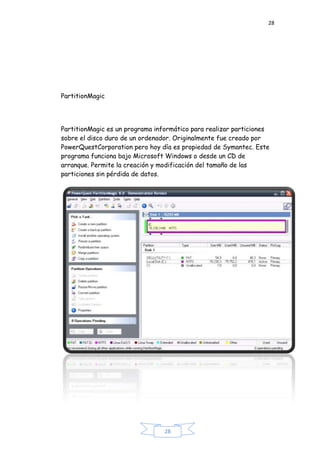 28
28
PartitionMagic
PartitionMagic es un programa informático para realizar particiones
sobre el disco duro de un ordenador. Originalmente fue creado por
PowerQuestCorporation pero hoy día es propiedad de Symantec. Este
programa funciona bajo Microsoft Windows o desde un CD de
arranque. Permite la creación y modificación del tamaño de las
particiones sin pérdida de datos.
 