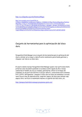 29
29
http://es.wikipedia.org/wiki/PartitionMagic
http://www.google.com.co/search?hl=es-
419&site=imghp&tbm=isch&source=hp&biw=1360&bih=667&q=PartitionMagic&oq=Partition
Magic&gs_l=img.12..0i10i24j0i24j0i10i24l5j0i24.531.531.0.1772.1.1.0.0.0.0.242.242.2-
1.1.0....0...1ac.1.25.img..0.1.240.n0zBCy853fw#facrc=_&imgdii=_&imgrc=XvOn9sXcLvUTLM
%3A%3BrXP5uCzCTaA0qM%3Bhttp%253A%252F%252Fimagenes.es.sftcdn.net%252Fes%252
Fscrn%252F40000%252F40476%252Fnorton-partition-magic-
5.jpg%3Bhttp%253A%252F%252Fpartition-magic.softonic.com%252F%3B700%3B500
Conjunto de herramientas para la optimización del disco
duro.
ParagonHard Disk Manager es un conjunto de herramientas para la optimización del
disco y obtener así un mayor y más eficiente rendimiento permitiendo gestionar y
chequear casi todo en un disco duro.
El usuario desde el propio ParagonHard Disk Manager puede crear particiones (tanto
primarias como secundaria pudiendo si se desea ocultar alguna de ella o incluso
cambiarles el tamaño una vez ya creadas), gestionarlas, alterar el arranque del
ordenador en una partición distinta a la de por defecto, conversiones entre sistemas
FAT y NTFS, defragmentar, chequear el disco duro en busca de anomalías o errores
tanto físicos como de administración, comprimir espacio de disco para obtener más
espacio libre, verificar el rendimiento máximo a la gestión del disco duro, etc.
http://paragon-hard-disk-manager.programas-gratis.net/
 