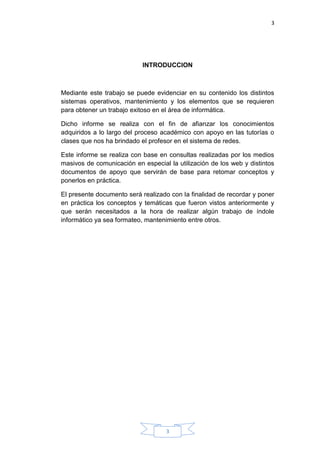 3
3
INTRODUCCION
Mediante este trabajo se puede evidenciar en su contenido los distintos
sistemas operativos, mantenimiento y los elementos que se requieren
para obtener un trabajo exitoso en el área de informática.
Dicho informe se realiza con el fin de afianzar los conocimientos
adquiridos a lo largo del proceso académico con apoyo en las tutorías o
clases que nos ha brindado el profesor en el sistema de redes.
Este informe se realiza con base en consultas realizadas por los medios
masivos de comunicación en especial la utilización de los web y distintos
documentos de apoyo que servirán de base para retomar conceptos y
ponerlos en práctica.
El presente documento será realizado con la finalidad de recordar y poner
en práctica los conceptos y temáticas que fueron vistos anteriormente y
que serán necesitados a la hora de realizar algún trabajo de índole
informático ya sea formateo, mantenimiento entre otros.
 