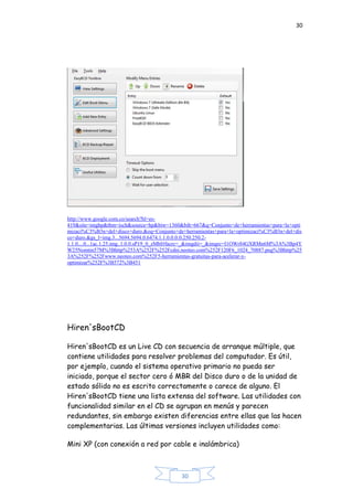 30
30
http://www.google.com.co/search?hl=es-
419&site=imghp&tbm=isch&source=hp&biw=1360&bih=667&q=Conjunto+de+herramientas+para+la+opti
mizaci%C3%B3n+del+disco+duro.&oq=Conjunto+de+herramientas+para+la+optimizaci%C3%B3n+del+dis
co+duro.&gs_l=img.3...5694.5694.0.6474.1.1.0.0.0.0.250.250.2-
1.1.0....0...1ac.1.25.img..1.0.0.sP19_0_zMbI#facrc=_&imgdii=_&imgrc=I1OWr84GXRMn6M%3A%3Bp4Y
W25Nomtm57M%3Bhttp%253A%252F%252Fcdni.neoteo.com%252F120F6_1024_70887.png%3Bhttp%25
3A%252F%252Fwww.neoteo.com%252F5-herramientas-gratuitas-para-acelerar-y-
optimizar%252F%3B572%3B451
Hiren'sBootCD
Hiren'sBootCD es un Live CD con secuencia de arranque múltiple, que
contiene utilidades para resolver problemas del computador. Es útil,
por ejemplo, cuando el sistema operativo primario no pueda ser
iniciado, porque el sector cero ó MBR del Disco duro o de la unidad de
estado sólido no es escrito correctamente o carece de alguno. El
Hiren'sBootCD tiene una lista extensa del software. Las utilidades con
funcionalidad similar en el CD se agrupan en menús y parecen
redundantes, sin embargo existen diferencias entre ellas que las hacen
complementarias. Las últimas versiones incluyen utilidades como:
Mini XP (con conexión a red por cable e inalámbrica)
 