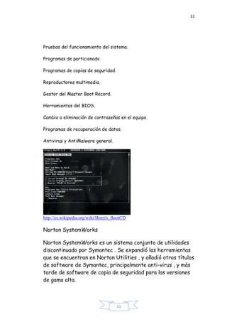 31
31
Pruebas del funcionamiento del sistema.
Programas de particionado
Programas de copias de seguridad
Reproductores multimedia.
Gestor del Master Boot Record.
Herramientas del BIOS.
Cambio o eliminación de contraseñas en el equipo.
Programas de recuperación de datos.
Antivirus y AntiMalware general.
http://es.wikipedia.org/wiki/Hiren's_BootCD
Norton SystemWorks
Norton SystemWorks es un sistema conjunto de utilidades
discontinuado por Symantec . Se expandió las herramientas
que se encuentran en Norton Utilities , y añadió otros títulos
de software de Symantec, principalmente anti-virus , y más
tarde de software de copia de seguridad para las versiones
de gama alta.
 