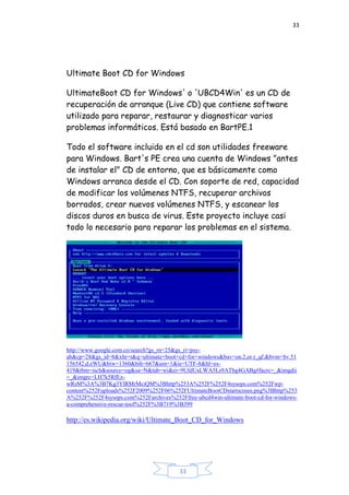 33
33
Ultimate Boot CD for Windows
UltimateBoot CD for Windows' o 'UBCD4Win' es un CD de
recuperación de arranque (Live CD) que contiene software
utilizado para reparar, restaurar y diagnosticar varios
problemas informáticos. Está basado en BartPE.1
Todo el software incluido en el cd son utilidades freeware
para Windows. Bart's PE crea una cuenta de Windows "antes
de instalar el" CD de entorno, que es básicamente como
Windows arranca desde el CD. Con soporte de red, capacidad
de modificar los volúmenes NTFS, recuperar archivos
borrados, crear nuevos volúmenes NTFS, y escanear los
discos duros en busca de virus. Este proyecto incluye casi
todo lo necesario para reparar los problemas en el sistema.
http://www.google.com.co/search?gs_rn=25&gs_ri=psy-
ab&cp=28&gs_id=8&xhr=t&q=ultimate+boot+cd+for+windows&bav=on.2,or.r_qf.&bvm=bv.51
156542,d.eWU&biw=1360&bih=667&um=1&ie=UTF-8&hl=es-
419&tbm=isch&source=og&sa=N&tab=wi&ei=9UIdUsLWA5Ls9ATbg4GABg#facrc=_&imgdii
=_&imgrc=LH7k5RfEz-
wRsM%3A%3B7Kg3YlRMrMciQM%3Bhttp%253A%252F%252F4sysops.com%252Fwp-
content%252Fuploads%252F2009%252F06%252FUltimateBootCDstartscreen.png%3Bhttp%253
A%252F%252F4sysops.com%252Farchives%252Ffree-ubcd4win-ultimate-boot-cd-for-windows-
a-comprehensive-rescue-tool%252F%3B719%3B399
http://es.wikipedia.org/wiki/Ultimate_Boot_CD_for_Windows
 
