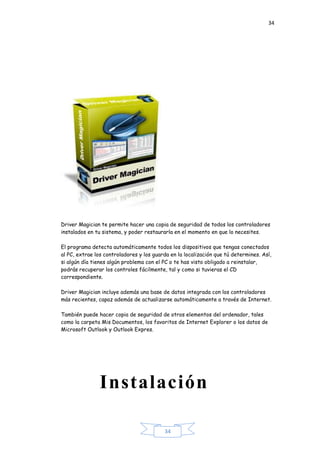 34
34
Driver Magician te permite hacer una copia de seguridad de todos los controladores
instalados en tu sistema, y poder restaurarla en el momento en que lo necesites.
El programa detecta automáticamente todos los dispositivos que tengas conectados
al PC, extrae los controladores y los guarda en la localización que tú determines. Así,
si algún día tienes algún problema con el PC o te has visto obligado a reinstalar,
podrás recuperar los controles fácilmente, tal y como si tuvieras el CD
correspondiente.
Driver Magician incluye además una base de datos integrada con los controladores
más recientes, capaz además de actualizarse automáticamente a través de Internet.
También puede hacer copia de seguridad de otros elementos del ordenador, tales
como la carpeta Mis Documentos, los favoritos de Internet Explorer o los datos de
Microsoft Outlook y Outlook Expres.
Instalación
 