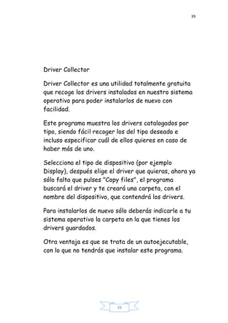 39
39
Driver Collector
Driver Collector es una utilidad totalmente gratuita
que recoge los drivers instalados en nuestro sistema
operativo para poder instalarlos de nuevo con
facilidad.
Este programa muestra los drivers catalogados por
tipo, siendo fácil recoger los del tipo deseado e
incluso especificar cuál de ellos quieres en caso de
haber más de uno.
Selecciona el tipo de dispositivo (por ejemplo
Display), después elige el driver que quieras, ahora ya
sólo falta que pulses "Copy files", el programa
buscará el driver y te creará una carpeta, con el
nombre del dispositivo, que contendrá los drivers.
Para instalarlos de nuevo sólo deberás indicarle a tu
sistema operativo la carpeta en la que tienes los
drivers guardados.
Otra ventaja es que se trata de un autoejecutable,
con lo que no tendrás que instalar este programa.
 