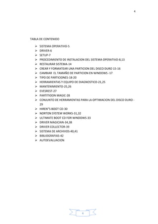 4
4
TABLA DE CONTENIDO
 SISTEMA OPERATIVO-5
 DRIVER-6
 SETUP-7
 PROCEDIMIENTO DE INSTALACION DEL SISTEMA OPERATIVO-8,13
 RESTAURAR SISTEMA-14
 CREAR Y FORMATEAR UNA PARTICION DEL DISCO DURO 15-16
 CAMBIAR EL TAMAÑO DE PARTICION EN WINDOWS -17
 TIPO DE PARTICIONES-18-20
 HERRAMIENTAS Y EQUIPO DE DIAGNOSTICO-21,25
 MANTENIMIENTO-25,26
 EVESREST-27
 PARTITIOON MAGIC-28
 CONJUNTO DE HERRAMIENTAS PARA LA OPTIMACION DEL DISCO DURO -
29
 HIREN”S BOOT CD-30
 NORTON SYSTEM WORKS-31,32
 ULTIMATE BOOT CD FOR WINDOWS-33
 DRIVER MAGICIAN-34,38
 DRIVER COLLECTOR-39
 SISTEMA DE ARCHIVOS-40,41
 BIBLIOGRAFIAS-42
 AUTOEVALUACION
 