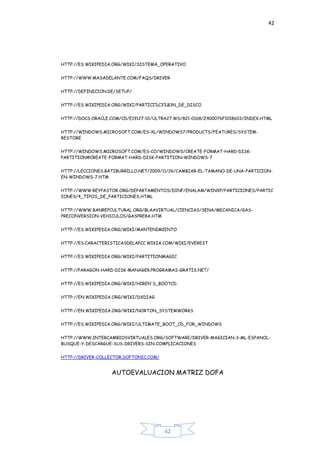 42
42
HTTP://ES.WIKIPEDIA.ORG/WIKI/SISTEMA_OPERATIVO
HTTP://WWW.MASADELANTE.COM/FAQS/DRIVER
HTTP://DEFINICION.DE/SETUP/
HTTP://ES.WIKIPEDIA.ORG/WIKI/PARTICI%C3%B3N_DE_DISCO
HTTP://DOCS.ORACLE.COM/CD/E19127-01/ULTRA27.WS/821-0168/Z400076F1018603/INDEX.HTML
HTTP://WINDOWS.MICROSOFT.COM/ES-XL/WINDOWS7/PRODUCTS/FEATURES/SYSTEM-
RESTORE
HTTP://WINDOWS.MICROSOFT.COM/ES-CO/WINDOWS/CREATE-FORMAT-HARD-DISK-
PARTITION#CREATE-FORMAT-HARD-DISK-PARTITION=WINDOWS-7
HTTP://LECCIONES.BATIBURRILLO.NET/2009/11/26/CAMBIAR-EL-TAMANO-DE-UNA-PARTICION-
EN-WINDOWS-7.HTM
HTTP://WWW.REYPASTOR.ORG/DEPARTAMENTOS/DINF/ENALAM/WINXP/PARTICIONES/PARTIC
IONES/4_TIPOS_DE_PARTICIONES.HTML
HTTP://WWW.BANREPCULTURAL.ORG/BLAAVIRTUAL/CIENCIAS/SENA/MECANICA/GAS-
PRECONVERSION-VEHICULOS/GASPRE8A.HTM
HTTP://ES.WIKIPEDIA.ORG/WIKI/MANTENIMIENTO
HTTP://ES.CARACTERISTICASDELAPCC.WIKIA.COM/WIKI/EVEREST
HTTP://ES.WIKIPEDIA.ORG/WIKI/PARTITIONMAGIC
HTTP://PARAGON-HARD-DISK-MANAGER.PROGRAMAS-GRATIS.NET/
HTTP://ES.WIKIPEDIA.ORG/WIKI/HIREN'S_BOOTCD
HTTP://EN.WIKIPEDIA.ORG/WIKI/DXDIAG
HTTP://EN.WIKIPEDIA.ORG/WIKI/NORTON_SYSTEMWORKS
HTTP://ES.WIKIPEDIA.ORG/WIKI/ULTIMATE_BOOT_CD_FOR_WINDOWS
HTTP://WWW.INTERCAMBIOSVIRTUALES.ORG/SOFTWARE/DRIVER-MAGICIAN-3-ML-ESPANOL-
BUSQUE-Y-DESCARGUE-SUS-DRIVERS-SIN-COMPLICACIONES
HTTP://DRIVER-COLLECTOR.SOFTONIC.COM/
AUTOEVALUACION MATRIZ DOFA
 