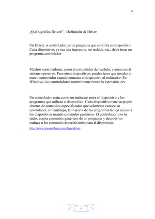 6
6
¿Qué significa Driver? – Definición de Driver
Un Driver, o controlador, es un programa que controla un dispositivo.
Cada dispositivo, ya sea una impresora, un teclado, etc., debe tener un
programa controlador.
Muchos controladores, como el controlador del teclado, vienen con el
sistema operativo. Para otros dispositivos, puedes tener que instalar el
nuevo controlador cuando conectas el dispositivo al ordenador. En
Windows, los controladores normalmente tienen la extensión .drv.
Un controlador actúa como un traductor entre el dispositivo y los
programas que utilizan el dispositivo. Cada dispositivo tiene su propio
sistema de comandos especializados que solamente conoce su
controlador, sin embargo, la mayoría de los programas tienen acceso a
los dispositivos usando comandos genéricos. El controlador, por lo
tanto, acepta comandos genéricos de un programa y después los
traduce a los comandos especializados para el dispositivo.
http://www.masadelante.com/faqs/driver
 