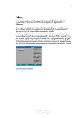 7
7
Setup
es un término inglés que no forma parte del diccionario de la Real Academia
Española (RAE). Puede ser traducido como configuración, organización o
disposición.
El concepto es habitual en el ámbito de la informática. El setup es una herramienta
de los sistemas operativos y los programas informáticos que permite configurar
diversas opciones de acuerdo a las necesidades del usuario.
La mayor parte de los programas cuenta con algún tipo de setup, gracias al cual el
usuario puede adecuar el software a su hardware y configurar todo lo referente al uso
que pretende dar a la herramienta informática. Hasta mediados de los años 90, dada
la constante evolución de los ordenadores, que en cuestión de meses volvía obsoleto
un componente hasta entonces considerado de última tecnología, la configuración de
una aplicación antes de usarla era un paso esencial, y debía hacerse de forma manual.
http://definicion.de/setup/
 