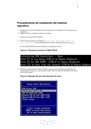 8
8
Procedimiento de instalación del sistema
operativo
1. Asegúrese de que ha completado todos los requisitos que se detallan en los Requisitos de la
instalación.
2. Apague y vuelva a encender la estación de trabajo.
Empieza el proceso POST del BIOS.
3. Pulse F8 cuando aparezca el indicador Press F8 for BBS POPUP (Pulse F8
para BBS POPUP) en la pantalla BIOS POST (POST del BIOS) (véase la Figura 5–1).
El menú BBS POPUP le permite seleccionar un dispositivo de inicio.
Figura 5–1 Ejemplo de indicador F8 BBS POPUP
4. Cuando se ha completado el POST del BIOS, aparece el menú BootDevice (Dispositivo de
inicio) (véase la Figura 5–2). Ahora puede insertar el CD de medios de Windows en la unidad
de DVD del servidor.
Figura 5–2 Ejemplo del menú del dispositivo de inicio
 