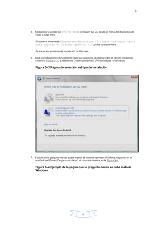 9
9
5. Seleccione la unidad de DVD/CD-ROM o la imagen del CD desde el menú del dispositivo de
inicio y pulse Intro.
Si aparece el mensaje Pressanykeytobootfrom CD (Pulse cualquier tecla
para iniciar el sistema desde el CD), pulse cualquier letra.
Se iniciará el asistente de instalación de Windows.
6. Siga las indicaciones del asistente hasta que aparezca la página sobre el tipo de instalación
(véase la Figura 5–3), y seleccione Custom (advanced) (Personalizada - avanzada).
Figura 5–3 Página de selección del tipo de instalación
7. Cuando se le pregunte dónde quiere instalar el sistema operativo Windows, haga clic en la
opción Load Driver (Cargar controlador) tal como se muestra en la Figura 5–4.
Figura 5–4 Ejemplo de la página que le pregunta dónde se debe instalar
Windows
 