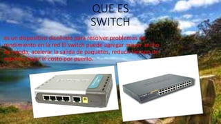 QUE ES
SWITCH
es un dispositivo diseñado para resolver problemas de
rendimiento en la red El switch puede agregar mayor ancho
de banda, acelerar la salida de paquetes, reducir tiempo de
espera y bajar el costo por puerto.
 