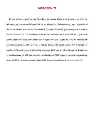DIRECCIÓN IP

Es una etiqueta numérica que identifica, de manera lógica y jerárquica, a un interfaz
(elemento de comunicación/conexión) de un dispositivo (habitualmente una computadora)
dentro de una red que utilice el protocolo IP (Internet Protocol), que corresponde al nivel de
red del Modelo OSI. Dicho número no se ha de confundir con la dirección MAC, que es un
identificador de 48bits para identificar de forma única la tarjeta de red y no depende del
protocolo de conexión utilizado ni de la red. La dirección IP puede cambiar muy a menudo por
cambios en la red o porque el dispositivo encargado dentro de la red de asignar las direcciones
IP decida asignar otra IP (por ejemplo, con el protocolo DHCP). A esta forma de asignación de
dirección IP se denomina también dirección IP dinámica (normalmente abreviado como IP.

 
