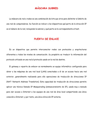 MÁSCARA SUBRED

La máscara de red o redes es una combinación de bits que sirve para delimitar el ámbito de
una red de computadoras. Su función es indicar a los dispositivos qué parte de la dirección IP
es el número de la red, incluyendo la subred, y qué parte es la correspondiente al host.

PUERTA DE ENLACE

Es un dispositivo que permite interconectar redes con protocolos y arquitecturas
diferentes a todos los niveles de comunicación. Su propósito es traducir la información del
protocolo utilizado en una red al protocolo usado en la red de destino.
El gateway o «puerta de enlace» es normalmente un equipo informático configurado para
dotar a las máquinas de una red local (LAN) conectadas a él de un acceso hacia una red
exterior, generalmente realizando para ello operaciones de traducción de direcciones IP
(NAT: Network Address Translation). Esta capacidad de traducción de direcciones permite
aplicar una técnica llamada IP Masquerading (enmascaramiento de IP), usada muy a menudo
para dar acceso a Internet a los equipos de una red de área local compartiendo una única
conexión a Internet, y por tanto, una única dirección IP externa.

 