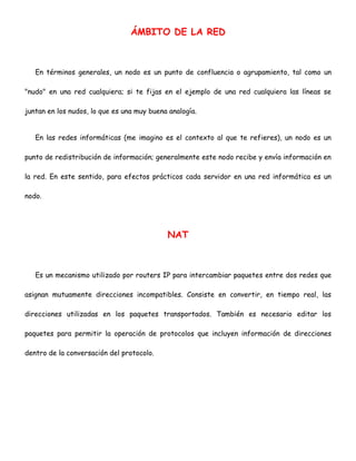 ÁMBITO DE LA RED

En términos generales, un nodo es un punto de confluencia o agrupamiento, tal como un
"nudo" en una red cualquiera; si te fijas en el ejemplo de una red cualquiera las líneas se
juntan en los nudos, lo que es una muy buena analogía.
En las redes informáticas (me imagino es el contexto al que te refieres), un nodo es un
punto de redistribución de información; generalmente este nodo recibe y envía información en
la red. En este sentido, para efectos prácticos cada servidor en una red informática es un
nodo.

NAT

Es un mecanismo utilizado por routers IP para intercambiar paquetes entre dos redes que
asignan mutuamente direcciones incompatibles. Consiste en convertir, en tiempo real, las
direcciones utilizadas en los paquetes transportados. También es necesario editar los
paquetes para permitir la operación de protocolos que incluyen información de direcciones
dentro de la conversación del protocolo.

 