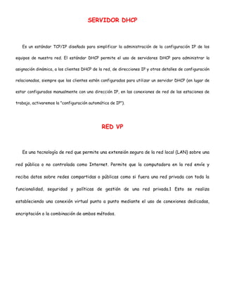SERVIDOR DHCP

Es un estándar TCP/IP diseñado para simplificar la administración de la configuración IP de los
equipos de nuestra red. El estándar DHCP permite el uso de servidores DHCP para administrar la
asignación dinámica, a los clientes DHCP de la red, de direcciones IP y otros detalles de configuración
relacionados, siempre que los clientes estén configurados para utilizar un servidor DHCP (en lugar de
estar configurados manualmente con una dirección IP, en las conexiones de red de las estaciones de
trabajo, activaremos la "configuración automática de IP").

RED VP

Es una tecnología de red que permite una extensión segura de la red local (LAN) sobre una
red pública o no controlada como Internet. Permite que la computadora en la red envíe y
reciba datos sobre redes compartidas o públicas como si fuera una red privada con toda la
funcionalidad, seguridad y políticas de gestión de una red privada.1 Esto se realiza
estableciendo una conexión virtual punto a punto mediante el uso de conexiones dedicadas,
encriptación o la combinación de ambos métodos.

 
