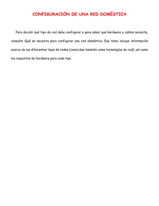 CONFIGURACIÓN DE UNA RED DOMÉSTICA

Para decidir qué tipo de red debe configurar o para saber qué hardware y cables necesita,
consulte Qué se necesita para configurar una red doméstica. Ese tema incluye información
acerca de los diferentes tipos de redes (conocidos también como tecnologías de red), así como
los requisitos de hardware para cada tipo.

 