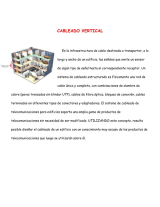 CABLEADO VERTICAL

Es la infraestructura de cable destinada a transportar, a lo
largo y ancho de un edificio, las señales que emite un emisor
de algún tipo de señal hasta el correspondiente receptor. Un
sistema de cableado estructurado es físicamente una red de
cable única y completa, con combinaciones de alambre de
cobre (pares trenzados sin blindar UTP), cables de fibra óptica, bloques de conexión, cables
terminados en diferentes tipos de conectores y adaptadores. El sistema de cableado de
telecomunicaciones para edificios soporta una amplia gama de productos de
telecomunicaciones sin necesidad de ser modificado. UTILIZANDO este concepto, resulta
posible diseñar el cableado de un edificio con un conocimiento muy escaso de los productos de
telecomunicaciones que luego se utilizarán sobre él.

 