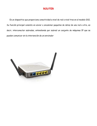 ROUTER

Es un dispositivo que proporciona conectividad a nivel de red o nivel tres en el modelo OSI.
Su función principal consiste en enviar o encaminar paquetes de datos de una red a otra, es
decir, interconectar subredes, entendiendo por subred un conjunto de máquinas IP que se
pueden comunicar sin la intervención de un enrutador

 