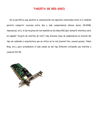 TARJETA DE RED (NIC)

Es un periférico que permite la comunicación con aparatos conectados entre sí y también
permite compartir recursos entre dos o más computadoras (discos duros, CD-ROM,
impresoras, etc.). A las tarjetas de red también se les llama NIC (por network interface card;
en español "tarjeta de interfaz de red"). Hay diversos tipos de adaptadores en función del
tipo de cableado o arquitectura que se utilice en la red (coaxial fino, coaxial grueso, Token
Ring, etc.), pero actualmente el más común es del tipo Ethernet utilizando una interfaz o
conector RJ-45.

 