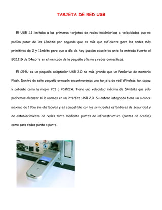 TARJETA DE RED USB

El USB 1.1 limitaba a las primeras tarjetas de redes inalámbricas a velocidades que no
podían pasar de los 12mbtis por segundo que es más que suficiente para las redes más
primitivas de 2 y 11mbits pero que a día de hoy quedan obsoletas ante la entrada fuerte el
802.11G de 54mbits en el mercado de la pequeña oficina y redes domesticas.
El C54U es un pequeño adaptador USB 2.0 no más grande que un PenDrive de memoria
Flash. Dentro de este pequeño armazón encontraremos una tarjeta de red Wireless tan capaz
y potente como la mejor PCI o PCMCIA. Tiene una velocidad máxima de 54mbits que solo
podremos alcanzar si la usamos en un interfaz USB 2.0. Su antena integrada tiene un alcance
máximo de 120m sin obstáculos y es compatible con los principales estándares de seguridad y
de establecimiento de redes tanto mediante puntos de infraestructura (puntos de acceso)
como para redes punto a punto.

 