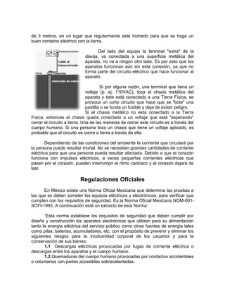 de 3 metros, en un lugar que regularmente esté húmedo para que se haga un
buen contacto eléctrico con la tierra.

                                     Del lado del equipo la terminal "extra" de la
                             clavija, va conectada a una superficie metálica del
                             aparato, no va a ningún otro lado. Es por esto que los
                             aparatos funcionan aún sin esta conexión, ya que no
                             forma parte del circuito eléctrico que hace funcionar al
                             aparato.

                                       Si por alguna razón, una terminal que tiene un
                               voltaje (p. ej. 110VAC), toca el chasis metálico del
                               aparato y éste está conectado a una Tierra Física, se
                               provoca un corto circuito que hace que se "bote" una
                               pastilla o se funda un fusible y deja de existir peligro.
                               Si el chasis metálico no está conectado a la Tierra
Física, entonces el chasis queda conectado a un voltaje que está "esperando"
cerrar el circuito a tierra. Una de las maneras de cerrar este circuito es a través del
cuerpo humano. Si una persona toca un chasis que tiene un voltaje aplicado, es
probable que el circuito se cierre a tierra a través de ella.

        Dependiendo de las condiciones del ambiente la corriente que circulará por
la persona puede resultar mortal. No se necesitan grandes cantidades de corriente
eléctrica para que una persona pueda resultar afectada. Debido a que el corazón
funciona con impulsos eléctricos, a veces pequeñas corrientes eléctricas que
pasen por el corazón, pueden interrumpir el ritmo cardíaco y el corazón dejará de
latir.

                          Regulaciones Oficiales
      En México existe una Norma Oficial Mexicana que determina las pruebas a
las que se deben someter los equipos eléctricos y electrónicos, para verificar que
cumplen con los requisitos de seguridad. Es la Norma Oficial Mexicana NOM-001-
SCFI-1993. A continuación está un extracto de esta Norma:

       “Esta norma establece los requisitos de seguridad que deben cumplir por
diseño y construcción los aparatos electrónicos que utilizan para su alimentación
tanto la energía eléctrica del servicio público como otras fuentes de energía tales
como pilas, baterías, acumuladores, etc. con el propósito de prevenir y eliminar los
siguientes riesgos para la incolumidad corporal de los usuarios y para la
conservación de sus bienes:
       1.1 Descargas eléctricas provocadas por fugas de corriente eléctrica o
descargas entre los aparatos y el cuerpo humano.
       1.2 Quemaduras del cuerpo humano provocadas por contactos accidentales
o voluntarios con partes accesibles sobrecalentadas.
 