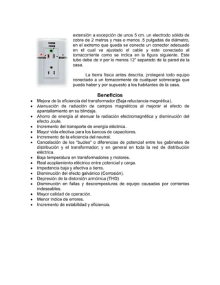 extensión a excepción de unos 5 cm. un electrodo sólido de
                  cobre de 2 metros y mas o menos .5 pulgadas de diámetro,
                  en el extremo que queda se conecta un conector adecuado
                  en el cual va ajustado el cable y este conectado al
                  tomacorriente como se indica en la figura siguiente. Este
                  tubo debe de ir por lo menos 12" separado de la pared de la
                  casa.

                        La tierra física antes descrita, protegerá todo equipo
                  conectado a un tomacorriente de cualquier sobrecarga que
                  pueda haber y por supuesto a los habitantes de la casa.

                              Beneficios
Mejora de la eficiencia del transformador (Baja reluctancia magnética).
Atenuación de radiación de campos magnéticos al mejorar el efecto de
apantallamiento en su blindaje.
Ahorro de energía al atenuar la radiación electromagnética y disminución del
efecto Joule.
Incremento del transporte de energía eléctrica.
Mayor vida efectiva para los bancos de capacitores.
Incremento de la eficiencia del neutral.
Cancelación de los “bucles“ o diferencias de potencial entre los gabinetes de
distribución y el transformador; y en general en toda la red de distribución
eléctrica.
Baja temperatura en transformadores y motores.
Real acoplamiento eléctrico entre potencial y carga.
Impedancia baja y efectiva a tierra.
Disminución del efecto galvánico (Corrosión).
Depresión de la distorsión armónica (THD)
Disminución en fallas y descomposturas de equipo causadas por corrientes
indeseables.
Mayor calidad de operación.
Menor índice de errores.
Incremento de estabilidad y eficiencia.
 