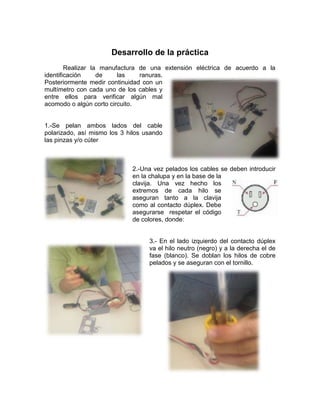 Desarrollo de la práctica
        Realizar la manufactura de una extensión eléctrica de acuerdo a la
identificación     de    las    ranuras.
Posteriormente medir continuidad con un
multímetro con cada uno de los cables y
entre ellos para verificar algún mal
acomodo o algún corto circuito.


1.-Se pelan ambos lados del cable
polarizado, así mismo los 3 hilos usando
las pinzas y/o cúter



                             2.-Una vez pelados los cables se deben introducir
                             en la chalupa y en la base de la
                             clavija. Una vez hecho los
                             extremos de cada hilo se
                             aseguran tanto a la clavija
                             como al contacto dúplex. Debe
                             asegurarse respetar el código
                             de colores, donde:


                                   3.- En el lado izquierdo del contacto dúplex
                                   va el hilo neutro (negro) y a la derecha el de
                                   fase (blanco). Se doblan los hilos de cobre
                                   pelados y se aseguran con el tornillo.
 